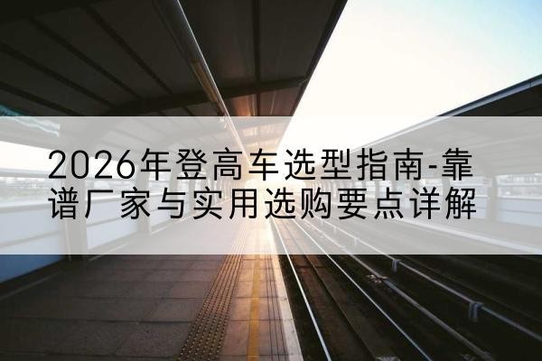 龙亭登高车厂家推荐-2026年登高车选型指南-靠谱厂家与实用选购要点详解