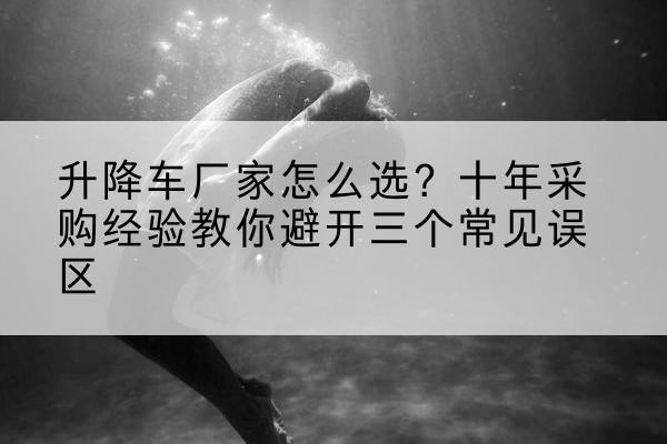 龙亭升降车厂家-怎么选?十年采购经验教你避开三个常见误区