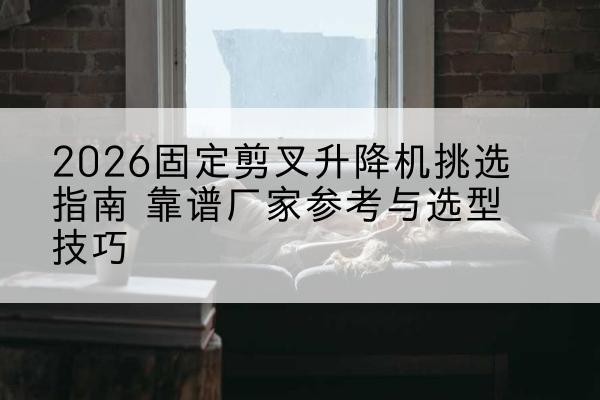 龙亭固定剪叉升降机厂家推荐-2026固定剪叉升降机挑选指南 靠谱厂家参考与选型技巧