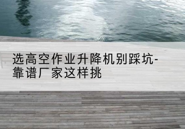 龙亭剪叉式升降机厂家-选高空作业升降机别踩坑-靠谱厂家这样挑