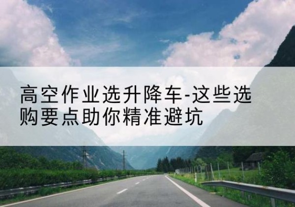 龙亭升降车厂家-高空作业选升降车-这些选购要点助你*避坑