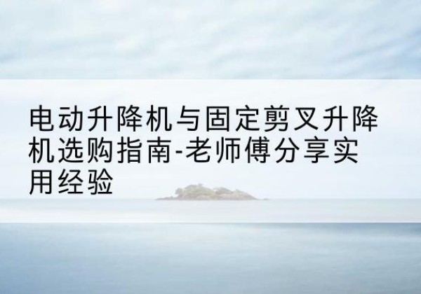 龙亭电动升降机怎么选-电动升降机与固定剪叉升降机选购指南-老师傅分享实用经验