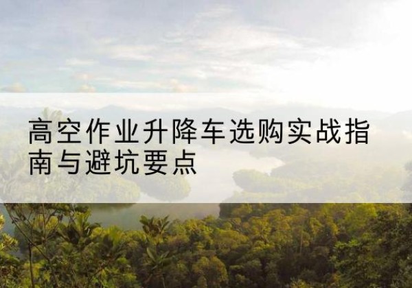 龙亭升降车怎么选-高空作业升降车选购实战指南与避坑要点