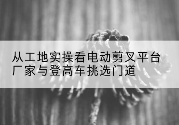 龙亭电动剪叉升降平台厂家-从工地实操看电动剪叉平台厂家与登高车挑选门道